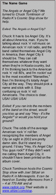 Text Box: The Name Game

The Angels or Angel City? We turned to Chuck Tomlinson of Radio Ks Cosmic Slop show for help.

Exiled: The Angels or Angel City?

Chuck: It has to be Angel City. Its all about America, man. If you're talking about rock n roll music on American rock n roll radio, and the band called themselves Angel City in America, then Angel City it should be. They can call themselves whatever they want when they're in Koala country, but if I'm thinking back to the American rock n roll 80's, and I'm rockin' out to the most excellent "Marseilles," then I'm thinking it's totally Angel City all the way. They should pick a name and stick with it. Stop confusing us rock n roll Americans. The choice is clear. USA! USA! USA!

Exiled: If you ran into the members of the band on the street, would you kiss up and say "Hey - it's the Angels!" or would you hold your ground?

Chuck: The odds of the average American rock n roll fan  recognizing the members of Angel City on sight in 2002 are pretty damn slim. But I'd stand my ground. I'd say "Hey, it's Angel City! You guys rock!" If they didn't want me calling them Angel City, it shouldn't have been printed on the album cover.

Chuck Tomlinson hosts the Cosmic Slop show with Joel Stitzel on Radio K in Minneapolis. It can be heard on Sunday afternoons from 2  4 at
770 AM and at www.radiok.org.Their website is www.stitzel.com/slop.

